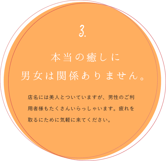 3.本当の癒しに男女は関係ありません。店名には美人とついていますが、男性のご利用者様もたくさんいらっしゃいます。疲れを取るために気軽に来てください。