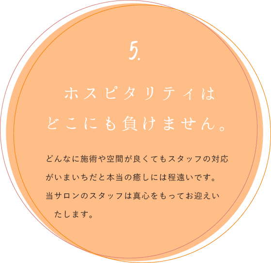 5.ホスピタリティはどこにも負けません。どんなに施術や空間が良くてもスタッフの対応がいまいちだと本当の癒しには程遠いです。当サロンのスタッフは真心をもってお迎えいたします。